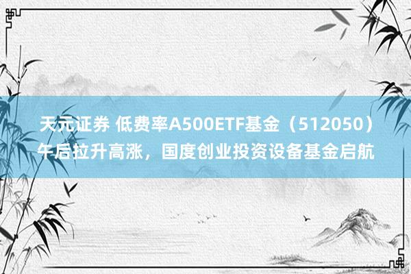天元证券 低费率A500ETF基金（512050）午后拉升高涨，国度创业投资设备基金启航