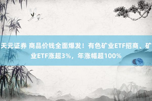 天元证券 商品价钱全面爆发!有色矿业ETF招商、矿业ETF涨超3%,年涨幅超100%