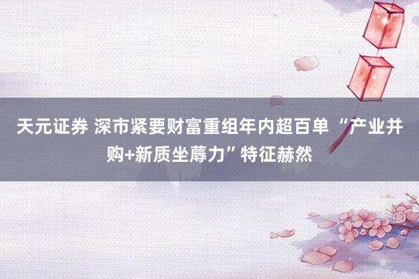 天元证券 深市紧要财富重组年内超百单 “产业并购+新质坐蓐力”特征赫然