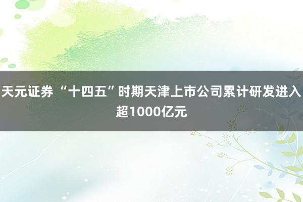 天元证券 “十四五”时期天津上市公司累计研发进入超1000亿元