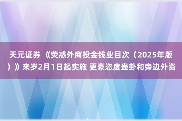 天元证券 《荧惑外商投金钱业目次（2025年版）》来岁2月1日起实施 更豪恣度蛊卦和旁边外资