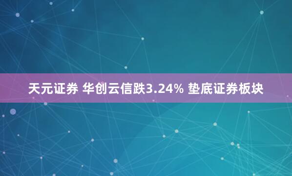 天元证券 华创云信跌3.24% 垫底证券板块
