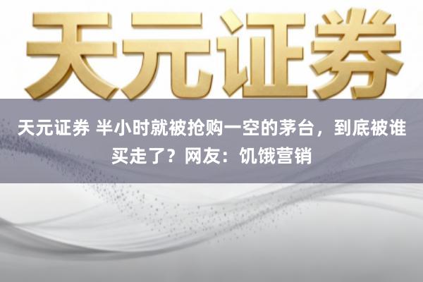 天元证券 半小时就被抢购一空的茅台,到底被谁买走了?网友:饥饿营销