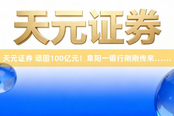 天元证券 顽固100亿元！阜阳一银行刚刚传来……