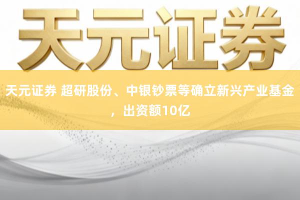 天元证券 超研股份、中银钞票等确立新兴产业基金,出资额10亿