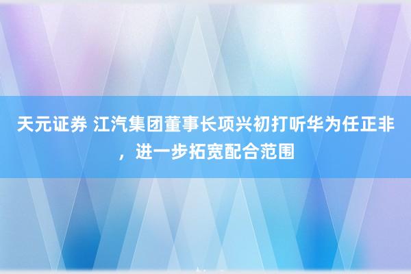 天元证券 江汽集团董事长项兴初打听华为任正非，进一步拓宽配合范围
