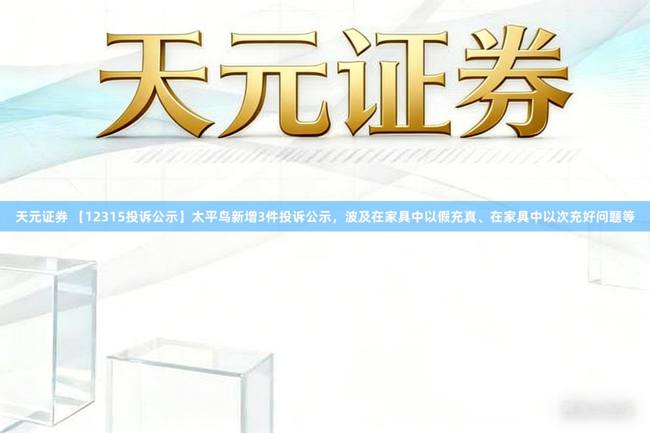 天元证券 【12315投诉公示】太平鸟新增3件投诉公示,波及在家具中以假充真、在家具中以次充好问题等