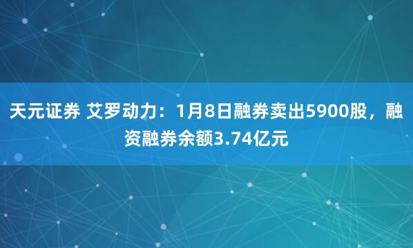 天元证券 艾罗动力:1月8日融券卖出5900股,融资融券余额3.74亿元
