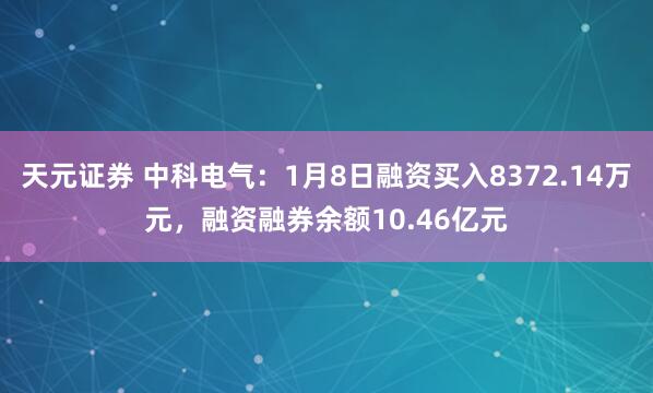 天元证券 中科电气：1月8日融资买入8372.14万元，融资融券余额10.46亿元
