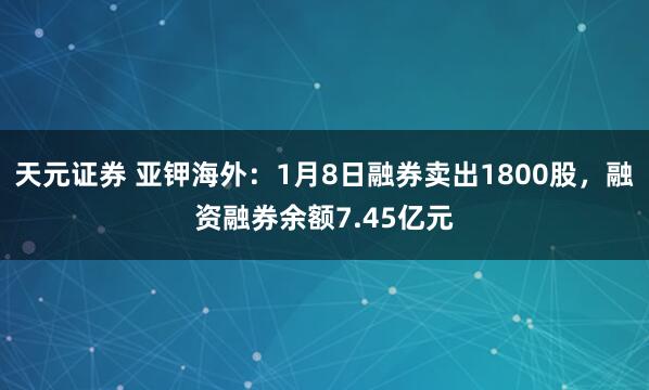天元证券 亚钾海外：1月8日融券卖出1800股，融资融券余额7.45亿元