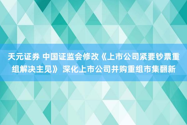 天元证券 中国证监会修改《上市公司紧要钞票重组解决主见》 深化上市公司并购重组市集翻新