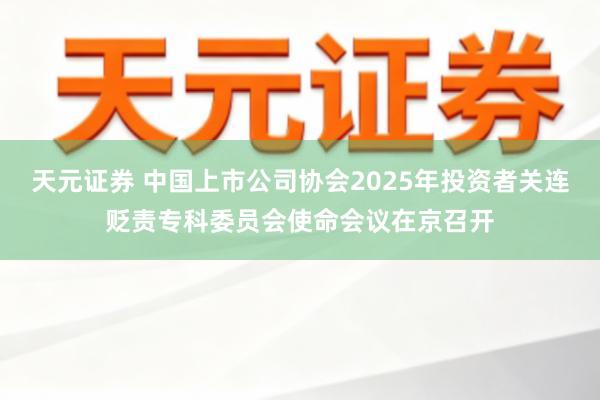 天元证券 中国上市公司协会2025年投资者关连贬责专科委员会使命会议在京召开