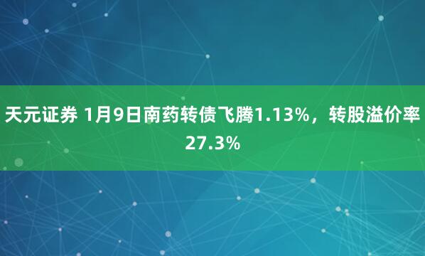天元证券 1月9日南药转债飞腾1.13%，转股溢价率27.3%