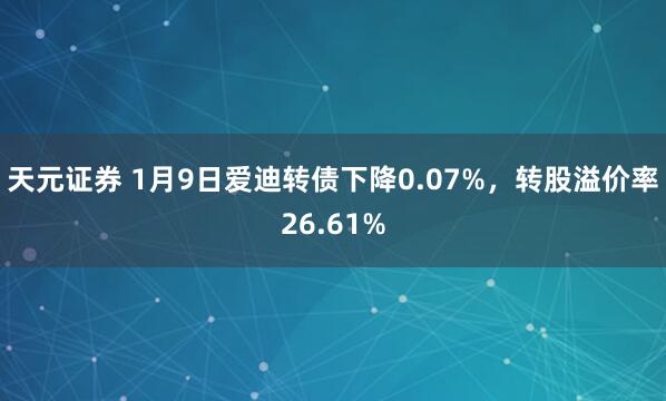 天元证券 1月9日爱迪转债下降0.07%，转股溢价率26.61%