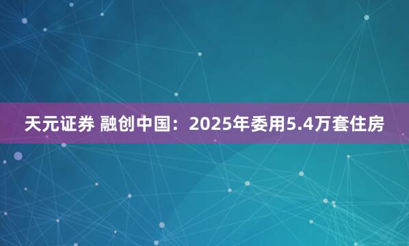 天元证券 融创中国：2025年委用5.4万套住房