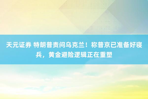 天元证券 特朗普责问乌克兰！称普京已准备好寝兵，黄金避险逻辑正在重塑