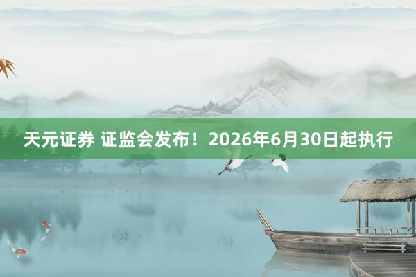 天元证券 证监会发布！2026年6月30日起执行