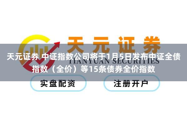 天元证券 中证指数公司将于1月5日发布中证全债指数（全价）等15条债券全价指数