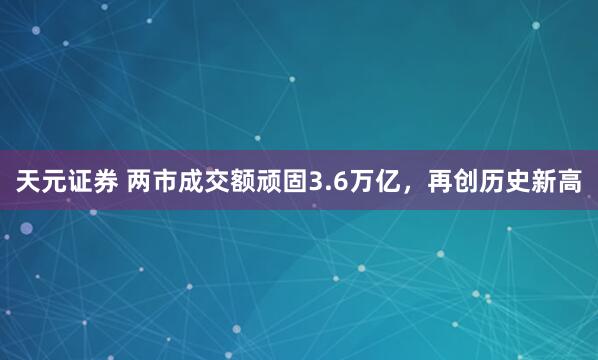 天元证券 两市成交额顽固3.6万亿，再创历史新高