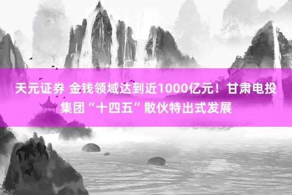 天元证券 金钱领域达到近1000亿元！甘肃电投集团“十四五”散伙特出式发展