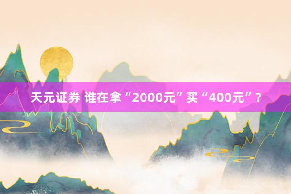 天元证券 谁在拿“2000元”买“400元”？