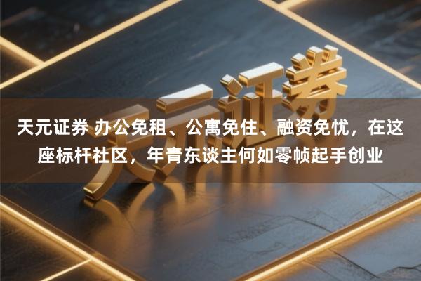天元证券 办公免租、公寓免住、融资免忧，在这座标杆社区，年青东谈主何如零帧起手创业