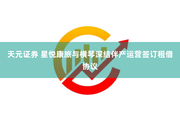 天元证券 星悦康旅与横琴深结伴产运营签订租借协议