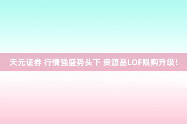 天元证券 行情强盛势头下 资源品LOF限购升级！