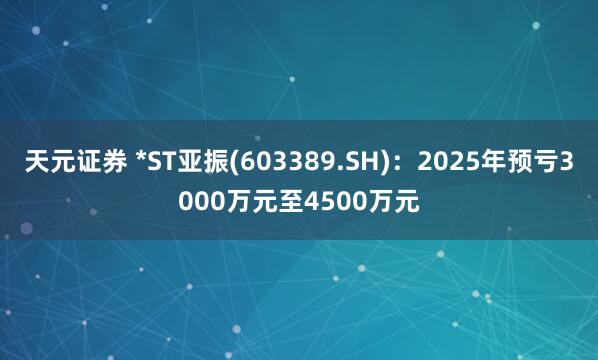 天元证券 *ST亚振(603389.SH)：2025年预亏3000万元至4500万元