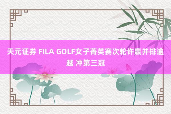 天元证券 FILA GOLF女子菁英赛次轮许赢并排逾越 冲第三冠