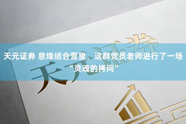 天元证券 息烽结合营里，这群党员老师进行了一场“灵魂的拷问”