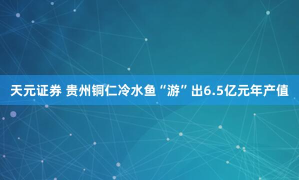 天元证券 贵州铜仁冷水鱼“游”出6.5亿元年产值