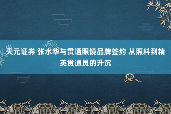 天元证券 张水华与贯通眼镜品牌签约 从照料到精英贯通员的升沉